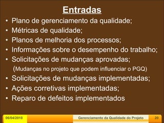 Entradas Plano de gerenciamento da qualidade; Métricas de qualidade; Planos de melhoria dos processos; Informações sobre o desempenho do trabalho; Solicitações de mudanças aprovadas; ( Mudanças no projeto que podem influenciar o PGQ) Solicitações de mudanças implementadas; Ações corretivas implementadas; Reparo de defeitos implementados 06/04/2010 Gerenciamento da Qualidade do Projeto 