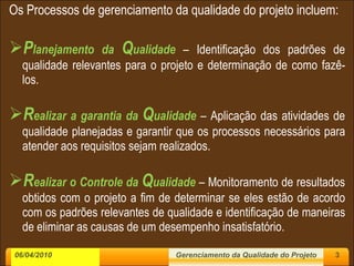 Os Processos de gerenciamento da qualidade do projeto incluem: P lanejamento da  Q ualidade   – Identificação dos padrões de qualidade relevantes para o projeto e determinação de como fazê-los. R ealizar a garantia da  Q ualidade   – Aplicação das atividades de qualidade planejadas e garantir que os processos necessários para atender aos requisitos sejam realizados. R ealizar o Controle da  Q ualidade  – Monitoramento de resultados obtidos com o projeto a fim de determinar se eles estão de acordo com os padrões relevantes de qualidade e identificação de maneiras de eliminar as causas de um desempenho insatisfatório.  06/04/2010 Gerenciamento da Qualidade do Projeto 