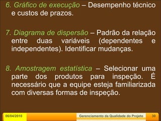 6. Gráfico de execução   – Desempenho técnico e custos de prazos. 7. Diagrama de dispersão   – Padrão da relação entre duas variáveis (dependentes e independentes). Identificar mudanças. 8. Amostragem estatística  – Selecionar uma parte dos produtos para inspeção. É necessário que a equipe esteja familiarizada com diversas formas de inspeção. 06/04/2010 Gerenciamento da Qualidade do Projeto 