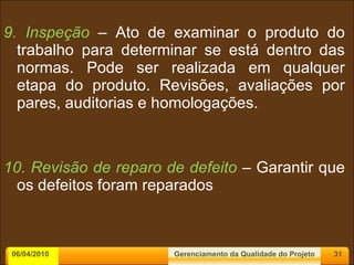 9. Inspeção  – Ato de examinar o produto do trabalho para determinar se está dentro das normas. Pode ser realizada em qualquer etapa do produto. Revisões, avaliações por pares, auditorias e homologações. 10. Revisão de reparo de defeito  – Garantir que os defeitos foram reparados 06/04/2010 Gerenciamento da Qualidade do Projeto 