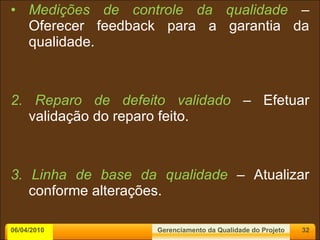 Medições de controle da qualidade  – Oferecer feedback para a garantia da qualidade. 2. Reparo de defeito validado  – Efetuar validação do reparo feito. 3. Linha de base da qualidade  – Atualizar conforme alterações. 06/04/2010 Gerenciamento da Qualidade do Projeto 