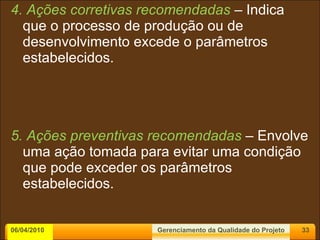 4. Ações corretivas recomendadas  – Indica que o processo de produção ou de desenvolvimento excede o parâmetros estabelecidos. 5. Ações preventivas recomendadas  – Envolve uma ação tomada para evitar uma condição que pode exceder os parâmetros estabelecidos. 06/04/2010 Gerenciamento da Qualidade do Projeto 