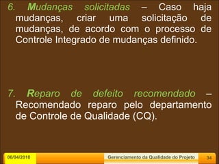 6.  M udanças solicitadas  – Caso haja mudanças, criar uma solicitação de mudanças, de acordo com o processo de Controle Integrado de mudanças definido. 7.  R eparo de defeito recomendado  – Recomendado reparo pelo departamento de Controle de Qualidade (CQ). 06/04/2010 Gerenciamento da Qualidade do Projeto 