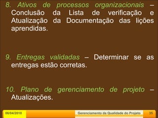8. Ativos de processos organizacionais  – Conclusão da Lista de verificação e Atualização da Documentação das lições aprendidas. 9. Entregas validadas  – Determinar se as entregas estão corretas. 10. Plano de gerenciamento de projeto  – Atualizações. 06/04/2010 Gerenciamento da Qualidade do Projeto 
