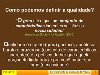 Como podemos definir a qualidade? “ O   grau  até o qual um  conjunto de características  inerentes satisfaz as  necessidades .” (American Society for Quality, 2000) Q ualidade é o quão (grau) gostoso, apetitoso, barato e prazeroso (conjunto de características inerentes) é o petisco do bar que aquela garçonete linda trouxe pra você matar sua fome (necessidade). 06/04/2010 Gerenciamento da Qualidade do Projeto 