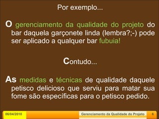Por exemplo... O   gerenciamento da qualidade do projeto  do bar daquela garçonete linda (lembra?;-) pode ser aplicado a qualquer bar  fubuia! C ontudo... As   medidas  e  técnicas  de qualidade daquele petisco delicioso que serviu para matar sua fome são específicas para o petisco pedido.  06/04/2010 Gerenciamento da Qualidade do Projeto 