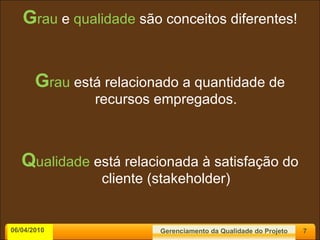 G rau  e  qualidade  são conceitos diferentes! G rau  está relacionado a quantidade de recursos empregados. Q ualidade  está relacionada à satisfação do cliente (stakeholder) 06/04/2010 Gerenciamento da Qualidade do Projeto 