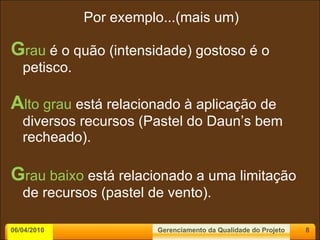 Por exemplo...(mais um) G rau  é o quão (intensidade) gostoso é o petisco. A lto grau  está relacionado à aplicação de diversos recursos (Pastel do Daun’s bem recheado). G rau baixo  está relacionado a uma limitação de recursos (pastel de vento). 06/04/2010 Gerenciamento da Qualidade do Projeto 