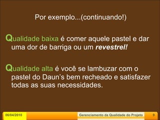 Por exemplo...(continuando!) Q ualidade baixa   é comer aquele pastel e dar uma dor de barriga ou um  revestrel! Q ualidade alta  é você se lambuzar com o pastel do Daun’s bem recheado e satisfazer todas as suas necessidades. 06/04/2010 Gerenciamento da Qualidade do Projeto 