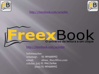 http://freexbook.com/acredite
Informações:
whatsap: 91 989488992
email: abner_thay@live.com
celular, (oi) 91 996156966
(tim) 91 989488992
http://freexbook.com/acredite
 