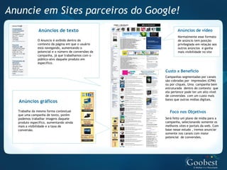 Anuncie em Sites parceiros do Google!
               Anúncios de texto                              Anúncios de vídeo
                                                              Normalmente esse formato
              O Anuncio é exibido dentro do                   de anúncio tem posição
              contexto da página em que o usuário             privilegiada em relação aos
              está navegando, aumentando o                    outros anúncios e ganha
              potencial e o número de conversões da           mais visibilidade no site
              campanha, já que trabalhamos com o
              público-alvo daquele produto em
              específico.

                                                      Custo x Benefício
                                                      Campanhas segmentadas por canais
                                                      são cobradas por impressões (CPM)
                                                      ou por cliques. Uma campanha bem
                                                      estruturada dentro do contexto que
                                                      ela pertence pode ter um alto nível
                                                      de conversões com um custo mais
                                                      baixo que outras mídias digitais.
  Anúncios gráficos
  Trabalha da mesma forma contextual                     Foco nos Objetivos
  que uma campanha de texto, porém
  podemos trabalhar imagens daquele                   Será feito um plano de mídia para a
  produto específico, aumentando ainda                campanha, selecionando somente os
  mais a visibilidade e a taxa de                     melhores sites e portais da web. Com
  conversão.                                          base nesse estudo , iremos anunciar
                                                      somente nos canais com maior
                                                      potencial de conversões.
 