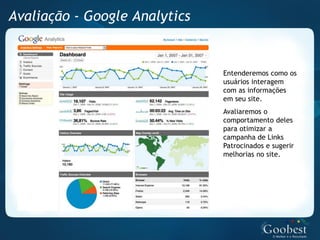 Avaliação - Google Analytics


                               Entenderemos como os
                               usuários interagem
                               com as informações
                               em seu site.
                               Avaliaremos o
                               comportamento deles
                               para otimizar a
                               campanha de Links
                               Patrocinados e sugerir
                               melhorias no site.
 