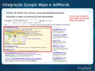 Integração Google Maps e AdWords
 Cliente: SP Center Car, Serviço, Curso de Martelinho de Ouro.
 Incluímos o mapa no anúncio do Link Patrocinado.                Custo para criação e
                                                                 otimização do Google
                                                                 Maps R$ 300,00
 