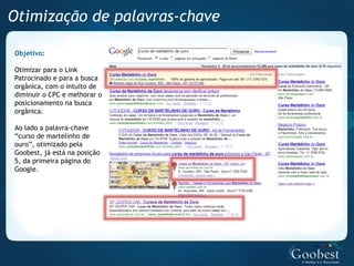 Otimização de palavras-chave

Objetivo:

Otimizar para o Link
Patrocinado e para a busca
orgânica, com o intuito de
diminuir o CPC e melhorar o
posicionamento na busca
orgânica.

Ao lado a palavra-chave
“curso de martelinho de
ouro”, otimizado pela
Goobest, já está na posição
5, da primeira página do
Google.
 