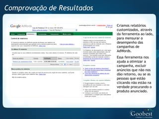 Comprovação de Resultados

                            Criamos relatórios
                            customizados, através
                            da ferramenta ao lado,
                            para mensurar o
                            desempenho das
                            campanhas de
                            AdWords.
                            Essa ferramenta nos
                            ajuda a otimizar a
                            campanha, excluir
                            anúncios que não nos
                            dão retorno, ou se as
                            pessoas que estão
                            clicando não estão na
                            verdade procurando o
                            produto anunciado.
 