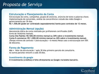 Proposta de Serviço

   Estruturação e Planejamento da Conta
   Estruturação da conta, campanhas, grupos de anúncios, anúncios de texto e palavras-chave.
   Implementação de conversões, análise da concorrência e estudo das redes Google e
   gerenciamento por 30 dias.
   R$ 1.500,00 (pode ser contratado separadamente) Isento para contratos de 12 meses.

   Administração Mensal (opção)
   Manutenção diária da conta realizada por profissionais certificados (GAP)
   Envio de relatórios mensais.
   Conta Site Padrão: R$ 500,00 mínimo mensal ou 20% sobre o investimento mensal.
   Conta E-commerce: R$ 1.000,00 mínimo mensal ou 20% sobre o investimento mensal.
   (Tempo mínimo de contrato 1 (estruturação) + 6 meses) Nesse caso a estruturação tem 50%
   de desconto.

   Forma de Pagamento
   Ato = Valor da estruturação / após 30 dias primeira parcela de consultoria.
   As outras parcelas vencem a cada 30 dias.

   Investimento do google
   O investimento (créditos) é feito diretamente ao Google via boleto bancário.
 