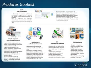Produtos Goobest
                                 S.E.M.
                           Links-Patrocinados                                                               Realizamos estudo de concorrência, mercado,
                                                                                                            palavras-chaves e sazonalidades de busca. Criamos
                A Goobest é uma empresa qualificada e                                                       sua conta no Google, avaliamos o potencial de
                certificada pelo Google à oferecer e gerenciar                                              investimento e fazemos o gerenciamento diário em
                seus serviços de publicidade e mensuração de                                                busca do aumento de qualidade da campanha,
                resultados.                                                                                 melhorando índices como CTR%, posição, conversão
                Todos os profissionais são certificados                                                     de metas e baixando o custo de CPC, aumentando a
                individualmente e passam por atualizações                                                   rentabilidade da campanha.
                constantes devido à velocidade de mudanças na
                Web.




        Criação de portais
      Web-Sites e e-commerce
                                                           Redes Sociais e                               SEO                                      Outros Serviços
Projetos de todos os portes, do mais                                                            Otimização de Web-Sites
simples ao mais complexo, utilizando as
                                                       ações de relacionamento
                                                                                                                                            • Criação e produção de
mais modernas técnicas de                                                                   Colocamos seu site nas primeiras
                                                 Gerenciamento da sua marca e                                                               anúncios, catálogos e peças
programação adequadas ao seu                                                                páginas dos buscadores, gerando
                                                 monitoramento da concorrência na                                                           gráficas e on-line.
negócio. Planejamos a estrutura para
                                                 Web.                                       aumento de visitas sem custo por                •Criação de banners para
receber todas as ferramentas                                                                clique.
                                                 Realizamos a criação de projetos                                                           campanhas de publicidade
disponíveis na web , desde a divulgação,                                                    A Otimização é realizada na
                                                 personalizados para diversas redes                                                         em sites e/ou para seu site.
gerenciamento de métricas até
                                                 sociais incluindo a criação de lay-out e   programação do site utilizando                  • Desenvolvimento de peças
envolvimento no planejamento de                                                             recursos permitidos pelos
                                                 implementação de conteúdo focado                                                           de e-mail MKT
marketing digital.
                                                 no objetivo do cliente. Montamos           buscadores para a melhora da                    • Aluguel e venda de mailing
Processo completo: registro de                                                              qualidade nos resultados de busca .
                                                 ações de relacionamento utilizando                                                         e envio de e-mail MKT.
domínios. Hospedagem, criação de
                                                 campanhas de e-mail mkt e sms.
banners e manutenção técnica e de
conteúdo.
 