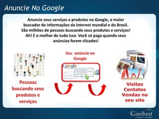 Anuncie No Google
       Anuncie seus serviços e produtos no Google, o maior
     buscador de informações da internet mundial e do Brasil.
    São milhões de pessoas buscando seus produtos e serviços!
      Ah! E o melhor de tudo isso. Você só paga quando seus
                     anúncios forem clicados!
 