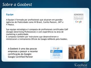 Sobre a Goobest

 Equipe

 A Equipe é formada por profissionais que atuaram em grandes
 Agências de Publicidade como W/Brasil, Carillo Pastore, JWT e
 F/Nazca.

 Sua equipe estratégica é composta de profissionais certificados GAP
 (Google Advertising Professional) e com experiência na área de
 marketing e publicidade.
 E composta também por instrutores que desenvolveram e
 ministraram o treinamento Oficial do Google AdWords pela Goobec.



  A Goobest é uma das poucas
  empresas a possuir a recente
  certificação do Google:
  Google Certified Partner
 