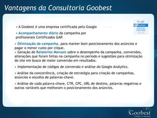 Vantagens da Consultoria Goobest

   • A Goobest é uma empresa certificada pelo Google
   • Acompanhamento diário da campanha por
   profissionais Certificados GAP.
   • Otimização da campanha, para manter bom posicionamento dos anúncios e
   pagar o menor custo por clique.
   • Geração de Relatórios Mensais sobre o desempenho da campanha, conversões,
   alterações que foram feitas na campanha no período e sugestões para otimização
   do site em busca de maior conversão em resultados.
   • Implementação de códigos de conversão e análise do Google Analytics.
   • Análise da concorrência, criação de estratégia para criação de campanhas,
   anúncios e escolha de palavras-chave.
   • Análise de cada palavra-chave, CTR, CPC, URL de destino, palavras negativas e
   outras variáveis que melhoram o posicionamento dos anúncios.
 