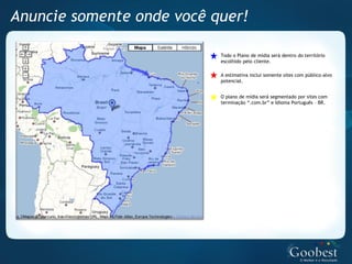 Anuncie somente onde você quer!

                           Todo o Plano de mídia será dentro do território
                           escolhido pelo cliente.

                           A estimativa inclui somente sites com público-alvo
                           potencial.


                           O plano de mídia será segmentado por sites com
                           terminação “.com.br” e Idioma Português – BR.
 