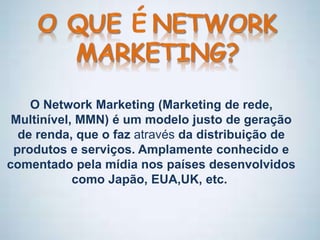 O Network Marketing (Marketing de rede,
Multinível, MMN) é um modelo justo de geração
de renda, que o faz através da distribuição de
produtos e serviços. Amplamente conhecido e
comentado pela mídia nos países desenvolvidos
como Japão, EUA,UK, etc.
 