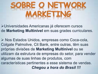 Universidades Americanas já oferecem cursos
de Marketing Multinível em suas grades curriculares.
 Nos Estados Unidos, empresas como Coca-cola,
Colgate Palmolive, Cit Bank, entre outras, têm suas
próprias divisões de Marketing Multinível ou se
utilizam da estrutura de empresas do setor, para vender
algumas de suas linhas de produtos, com
características pertinentes a esse sistema de vendas.
Chegou a hora do Brasil !!!
 