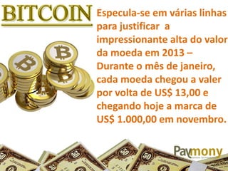 Especula-se em várias linhas
para justificar a
impressionante alta do valor
da moeda em 2013 –
Durante o mês de janeiro,
cada moeda chegou a valer
por volta de US$ 13,00 e
chegando hoje a marca de
US$ 1.000,00 em novembro.
 