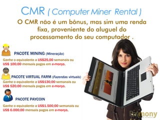 CMR ( Computer Miner Rental )
O CMR não é um bônus, mas sim uma renda
fixa, proveniente do aluguel do
processamento do seu computador .
PACOTE MINING (Mineração)
Ganhe o equivalente a US$25,00 semanais ou
US$ 100,00 mensais pagos em e-monys,
PACOTE VIRTUAL FARM (Fazendas virtuais)
Ganhe o equivalente a US$130,00 semanais ou
US$ 520,00 mensais pagos em e-monys,
PACOTE PAYCOIN
Ganhe o equivalente a US$1.500,00 semanais ou
US$ 6.000,00 mensais pagos em e-monys,
 