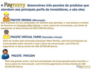 A
desenvolveu três pacotes de produtos que
atendem aos principais perfis de investidores, e são eles:
MINING TECHNOLOGY

PACOTE MINING (Mineração)

Será instalado em seu computador um software para garimpar, e você passará a receber
da Paymony um Computer Miner Rental, e mais o plano de remuneração, com limite do
pagamento no bônus binário de US$ 5.000,00 diários.

PACOTE VIRTUAL FARM (Fazendas virtuais)
Além de receber pela mineração (Computer Miner Rental), você terá participação nos
lucros gerados pelos mineiros e mais o plano de remuneração, com limite do
pagamento no bônus binário de US$ 10.000,00 diários.

PACOTE PAYCOIN
Além dos ganhos acima, você terá participação nos lucros gerados pelas fazendas, e
mais o plano de remuneração, com limite do pagamento no bônus binário de US$
25.000,00 diários.

 