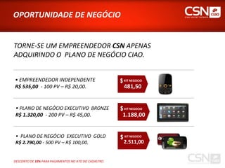 OPORTUNIDADE DE NEGÓCIO


TORNE-SE UM EMPREENDEDOR CSN APENAS
ADQUIRINDO O PLANO DE NEGÓCIO CIAO.


• EMPREENDEDOR INDEPENDENTE                           KIT NEGOCIO

R$ 535,00 - 100 PV – R$ 20,00.                        481,50


 • PLANO DE NEGÓCIO EXECUTIVO BRONZE                  KIT NEGOCIO

 R$ 1.320,00 - 200 PV – R$ 45,00.                     1.188,00


 • PLANO DE NEGÓCIO EXECUTIVO GOLD                    KIT NEGOCIO

 R$ 2.790,00 - 500 PV – R$ 100,00.                    2.511,00


DESCONTO DE 10% PARA PAGAMENTOS NO ATO DO CADASTRO.
 