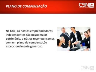 PLANO DE COMPENSAÇÃO




Na CSN, os nossos empreendedores
independentes são nosso maior
patrimônio, e nós os recompensamos
com um plano de compensação
excepcionalmente generoso.
 