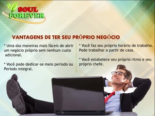 * Uma das maneiras mais fáceis de abrir
um negócio próprio sem nenhum custo
adicional.
* Você pode dedicar-se meio período ou
Período integral.
* Você faz seu próprio horário de trabalho.
Pode trabalhar a partir de casa.
* Você estabelece seu próprio ritmo e seu
próprio chefe.
 