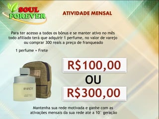 R$100,00
Para ter acesso a todos os bônus e se manter ativo no mês
todo afiliado terá que adquirir 1 perfume, no valor de varejo
ou comprar 300 reais a preço de franqueado
1 perfume + Frete
Mantenha sua rede motivada e ganhe com as
ativações mensais da sua rede até a 10° geração
R$300,00
OU
 