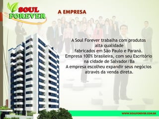 A Soul Forever trabalha com produtos
alta qualidade
fabricados em São Paulo e Paraná.
Empresa 100% brasileira, com seu Escritório
na cidade de Salvador/Ba
A empresa escolheu expandir seus negócios
através da venda direta.
 