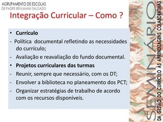 Integração Curricular – Como ?
• Currículo
- Política documental refletindo as necessidades
   do currículo;
- Avaliação e reavaliação do fundo documental.
• Projetos curriculares das turmas
- Reunir, sempre que necessário, com os DT;
- Envolver a biblioteca no planeamento dos PCT;
- Organizar estratégias de trabalho de acordo
   com os recursos disponíveis.
 