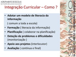 Integração Curricular – Como ?
• Adotar um modelo de literacia da
  informação
  ( comum a toda a escola)
• Formação ( literacia da informação)
• Planificação ( colaborar na planificação)
• Deteção de problemas e dificuldades
  (monitorização )
• Apoio aos projetos (interlocutor)
• Avaliação ( contínua e final)
 