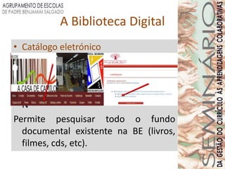 A Biblioteca Digital
• Catálogo eletrónico




• N
Permite pesquisar todo o fundo
  documental existente na BE (livros,
  filmes, cds, etc).
 
