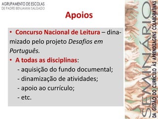 Apoios
• Concurso Nacional de Leitura – dina-
mizado pelo projeto Desafios em
Português.
• A todas as disciplinas:
   - aquisição do fundo documental;
   - dinamização de atividades;
   - apoio ao currículo;
   - etc.
 