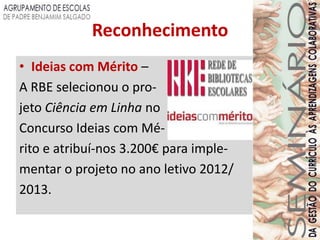 Reconhecimento
• Ideias com Mérito –
A RBE selecionou o pro-
jeto Ciência em Linha no
Concurso Ideias com Mé-
rito e atribuí-nos 3.200€ para imple-
mentar o projeto no ano letivo 2012/
2013.
 