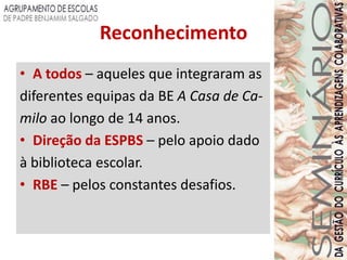 Reconhecimento
• A todos – aqueles que integraram as
diferentes equipas da BE A Casa de Ca-
milo ao longo de 14 anos.
• Direção da ESPBS – pelo apoio dado
à biblioteca escolar.
• RBE – pelos constantes desafios.
 