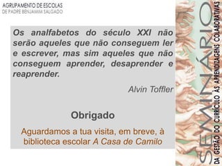 Os analfabetos do século XXI não
serão aqueles que não conseguem ler
e escrever, mas sim aqueles que não
conseguem aprender, desaprender e
reaprender.
                           Alvin Toffler


             Obrigado
 Aguardamos a tua visita, em breve, à
 biblioteca escolar A Casa de Camilo
 