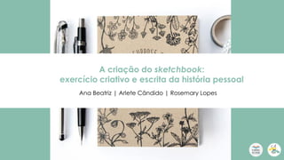 A criação do sketchbook:
exercício criativo e escrita da história pessoal
Ana Beatriz | Arlete Cândido | Rosemary Lopes
 