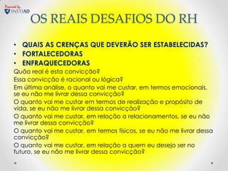 Powered by


             OS REAIS DESAFIOS DO RH
     • QUAIS AS CRENÇAS QUE DEVERÃO SER ESTABELECIDAS?
     • FORTALECEDORAS
     • ENFRAQUECEDORAS
     Quão real é esta convicção?
     Essa convicção é racional ou lógica?
     Em última análise, o quanto vai me custar, em termos emocionais,
     se eu não me livrar dessa convicção?
     O quanto vai me custar em termos de realização e propósito de
     vida, se eu não me livrar dessa convicção?
     O quanto vai me custar, em relação a relacionamentos, se eu não
     me livrar dessa convicção?
     O quanto vai me custar, em termos físicos, se eu não me livrar dessa
     convicção?
     O quanto vai me custar, em relação a quem eu desejo ser no
     futuro, se eu não me livrar dessa convicção?
 