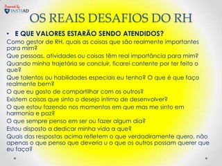 Powered by


             OS REAIS DESAFIOS DO RH
 • E QUE VALORES ESTARÃO SENDO ATENDIDOS?
 Como gestor de RH, quais as coisas que são realmente importantes
 para mim?
 Que pessoas, atividades ou coisas têm real importância para mim?
 Quando minha trajetória se concluir, ficarei contente por ter feito o
 que?
 Que talentos ou habilidades especiais eu tenho? O que é que faço
 realmente bem?
 O que eu gosto de compartilhar com os outros?
 Existem coisas que sinto o desejo íntimo de desenvolver?
 O que estou fazendo nos momentos em que mas me sinto em
 harmonia e paz?
 O que sempre penso em ser ou fazer algum dia?
 Estou disposto a dedicar minha vida a que?
 Quais das respostas acima refletem o que verdadiramente quero, não
 apenas o que penso que deveria u o que os outros possam querer que
 eu faça?
 