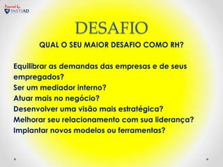 Powered by




                     DESAFIO
             QUAL O SEU MAIOR DESAFIO COMO RH?

     Equilibrar as demandas das empresas e de seus
     empregados?
     Ser um mediador interno?
     Atuar mais no negócio?
     Desenvolver uma visão mais estratégica?
     Melhorar seu relacionamento com sua liderança?
     Implantar novos modelos ou ferramentas?
 