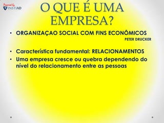 Powered by
              O QUE É UMA
               EMPRESA?
     • ORGANIZAÇAO SOCIAL COM FINS ECONÔMICOS
                                          PETER DRUCKER


     • Característica fundamental: RELACIONAMENTOS
     • Uma empresa cresce ou quebra dependendo do
       nível do relacionamento entre as pessoas
 