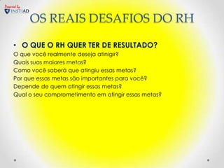 Powered by


             OS REAIS DESAFIOS DO RH

     • O QUE O RH QUER TER DE RESULTADO?
     O que você realmente deseja atinigir?
     Quais suas maiores metas?
     Como você saberá que atingiu essas metas?
     Por que essas metas são importantes para você?
     Depende de quem atingir essas metas?
     Qual o seu comprometimento em atingir essas metas?
 