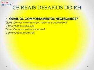 Powered by


             OS REAIS DESAFIOS DO RH

     • QUAIS OS COMPORTAMENTOS NECESSÁRIOS?
     Quais são suas maiores forças, talentos e qualidades?
     Como você as expressa?
     Quais são suas maiores fraquezas?
     Como você as expressa?
 