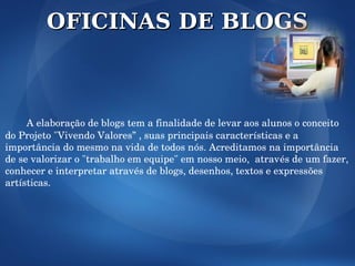OFICINAS DE BLOGS



     A elaboração de blogs tem a finalidade de levar aos alunos o conceito 
do Projeto "Vivendo Valores” , suas principais características e a 
importância do mesmo na vida de todos nós. Acreditamos na importância 
de se valorizar o "trabalho em equipe" em nosso meio,  através de um fazer, 
conhecer e interpretar através de blogs, desenhos, textos e expressões 
artísticas. 
 
